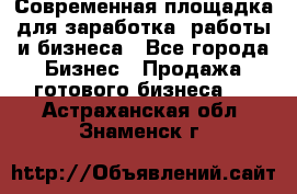 Современная площадка для заработка, работы и бизнеса - Все города Бизнес » Продажа готового бизнеса   . Астраханская обл.,Знаменск г.